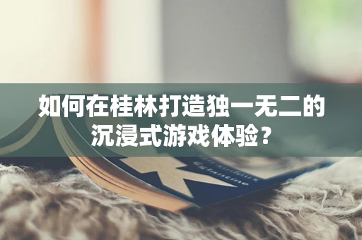 如何在桂林打造独一无二的沉浸式游戏体验？