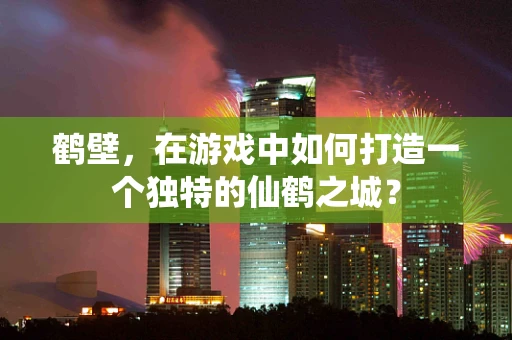 鹤壁，在游戏中如何打造一个独特的仙鹤之城？