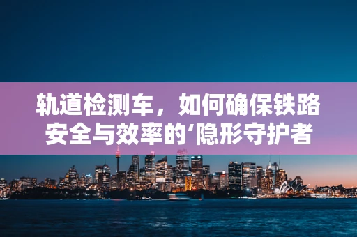 轨道检测车，如何确保铁路安全与效率的‘隐形守护者’？