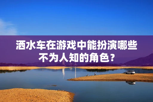 洒水车在游戏中能扮演哪些不为人知的角色？