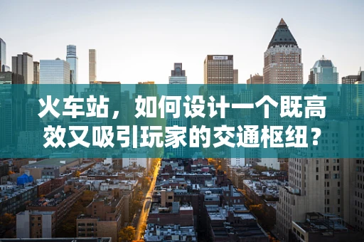 火车站，如何设计一个既高效又吸引玩家的交通枢纽？