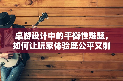 桌游设计中的平衡性难题，如何让玩家体验既公平又刺激？