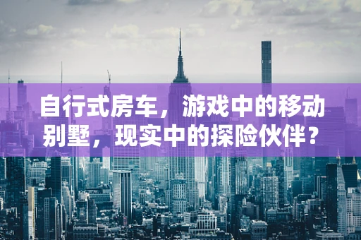 自行式房车，游戏中的移动别墅，现实中的探险伙伴？