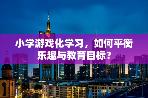 小学游戏化学习，如何平衡乐趣与教育目标？