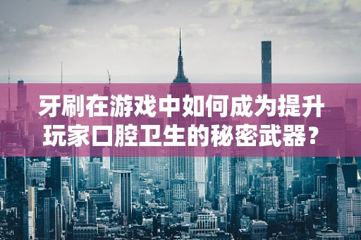 牙刷在游戏中如何成为提升玩家口腔卫生的秘密武器？