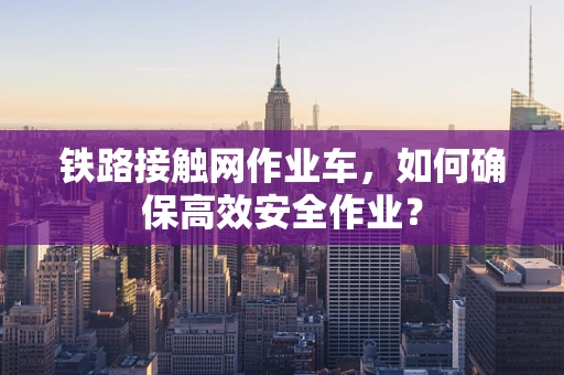 铁路接触网作业车，如何确保高效安全作业？
