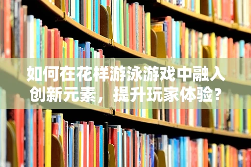 如何在花样游泳游戏中融入创新元素，提升玩家体验？