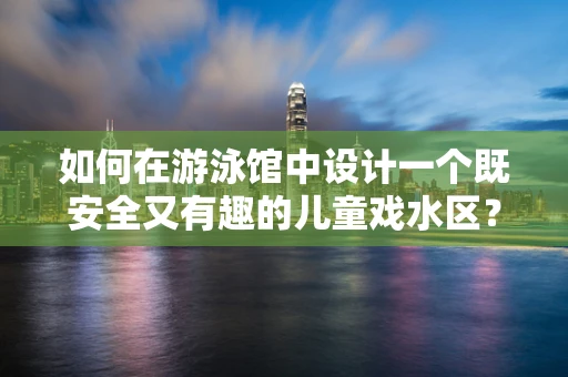 如何在游泳馆中设计一个既安全又有趣的儿童戏水区？