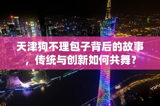 天津狗不理包子背后的故事，传统与创新如何共舞？