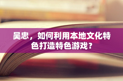 吴忠，如何利用本地文化特色打造特色游戏？