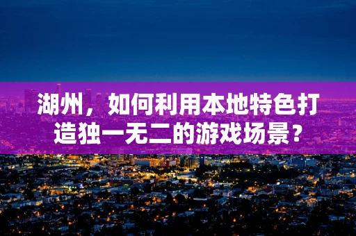 湖州，如何利用本地特色打造独一无二的游戏场景？