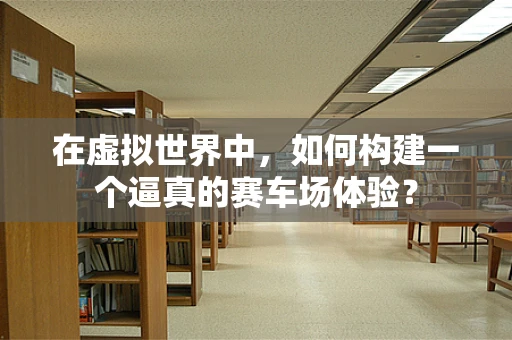 在虚拟世界中，如何构建一个逼真的赛车场体验？