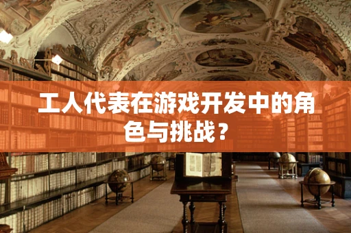 工人代表在游戏开发中的角色与挑战？