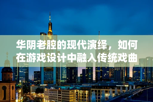 华阴老腔的现代演绎，如何在游戏设计中融入传统戏曲元素？