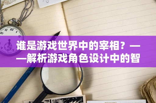谁是游戏世界中的宰相？——解析游戏角色设计中的智囊型角色