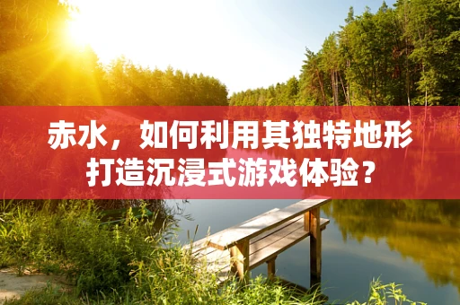 赤水，如何利用其独特地形打造沉浸式游戏体验？
