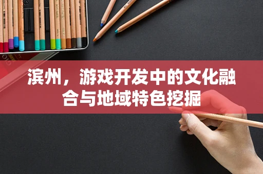 滨州，游戏开发中的文化融合与地域特色挖掘