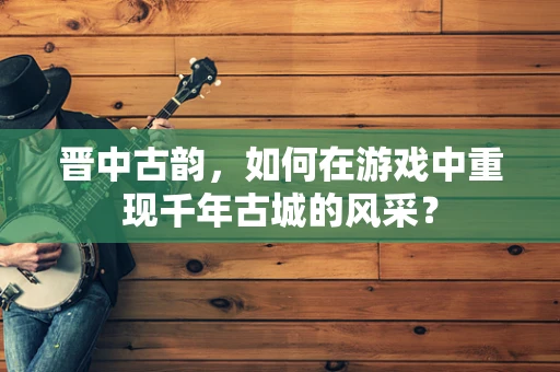晋中古韵，如何在游戏中重现千年古城的风采？