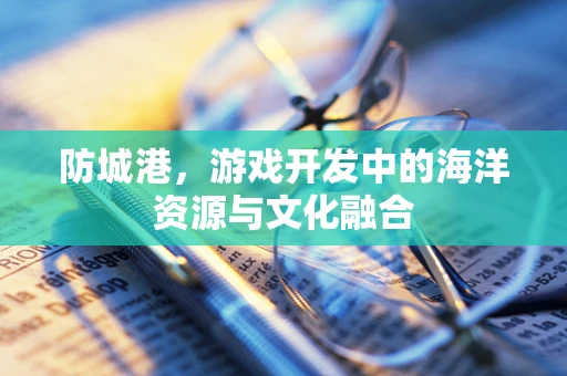 防城港，游戏开发中的海洋资源与文化融合
