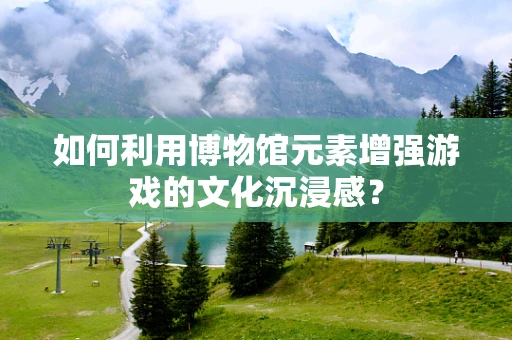 如何利用博物馆元素增强游戏的文化沉浸感？