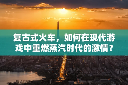 复古式火车，如何在现代游戏中重燃蒸汽时代的激情？