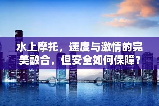 水上摩托，速度与激情的完美融合，但安全如何保障？