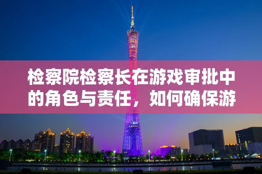 检察院检察长在游戏审批中的角色与责任，如何确保游戏内容的合法合规？