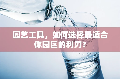 园艺工具，如何选择最适合你园区的利刃？