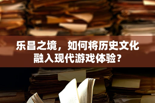乐昌之境，如何将历史文化融入现代游戏体验？