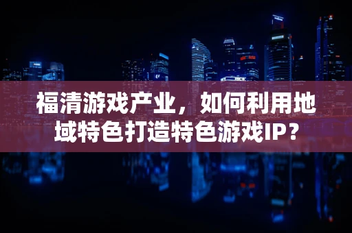 福清游戏产业，如何利用地域特色打造特色游戏IP？