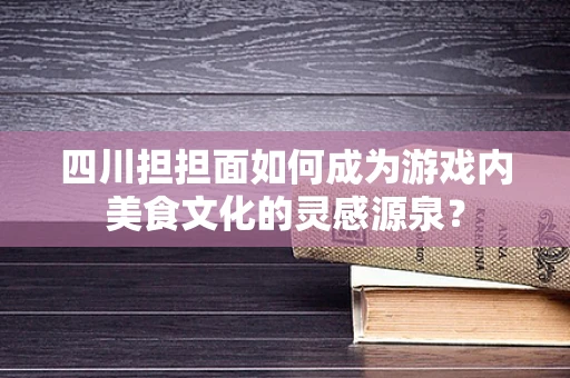 四川担担面如何成为游戏内美食文化的灵感源泉？