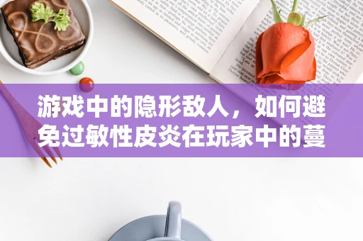 游戏中的隐形敌人，如何避免过敏性皮炎在玩家中的蔓延？