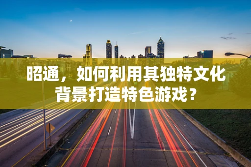 昭通，如何利用其独特文化背景打造特色游戏？