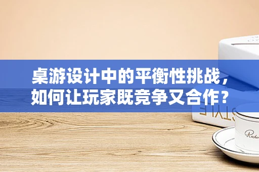 桌游设计中的平衡性挑战，如何让玩家既竞争又合作？
