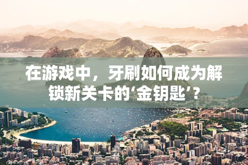 在游戏中，牙刷如何成为解锁新关卡的‘金钥匙’？
