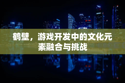 鹤壁，游戏开发中的文化元素融合与挑战