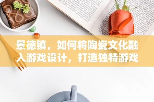 景德镇，如何将陶瓷文化融入游戏设计，打造独特游戏体验？