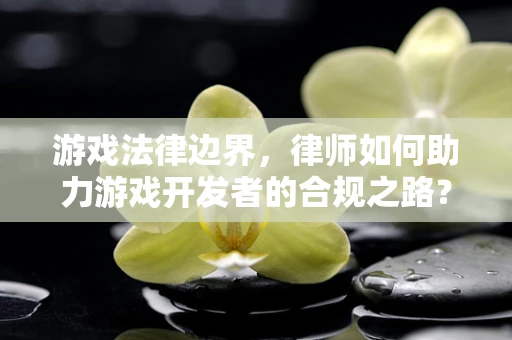 游戏法律边界，律师如何助力游戏开发者的合规之路？
