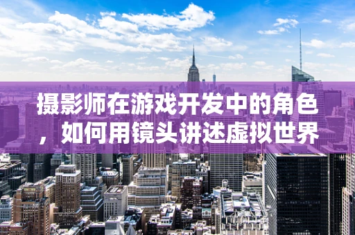 摄影师在游戏开发中的角色，如何用镜头讲述虚拟世界的故事？