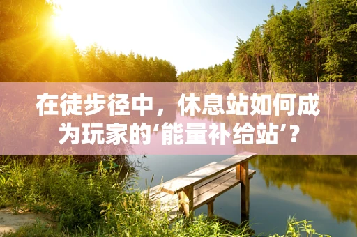 在徒步径中，休息站如何成为玩家的‘能量补给站’？