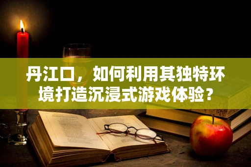 丹江口，如何利用其独特环境打造沉浸式游戏体验？