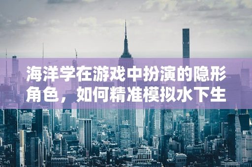海洋学在游戏中扮演的隐形角色，如何精准模拟水下生态？