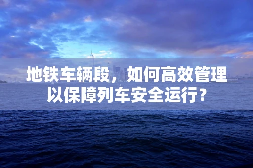地铁车辆段，如何高效管理以保障列车安全运行？