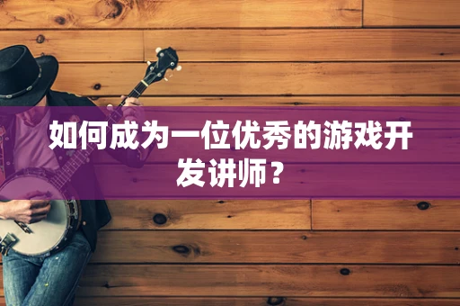 如何成为一位优秀的游戏开发讲师？