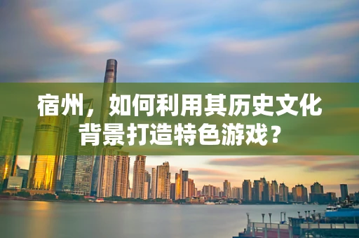 宿州，如何利用其历史文化背景打造特色游戏？