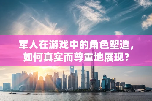 军人在游戏中的角色塑造，如何真实而尊重地展现？