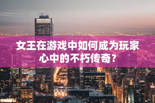 女王在游戏中如何成为玩家心中的不朽传奇？