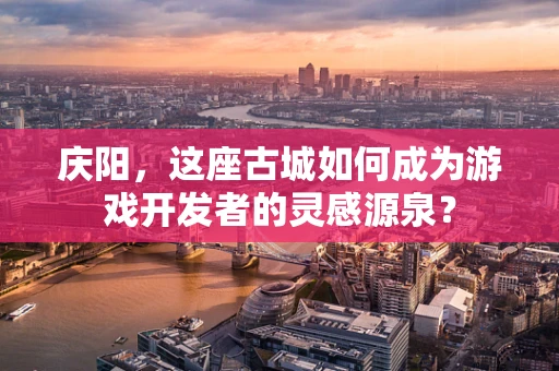 庆阳，这座古城如何成为游戏开发者的灵感源泉？