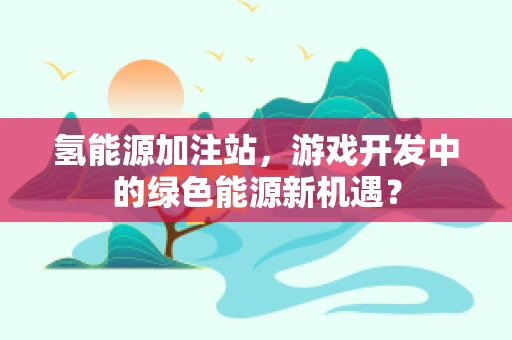 氢能源加注站，游戏开发中的绿色能源新机遇？