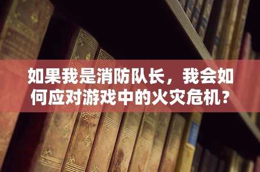 如果我是消防队长，我会如何应对游戏中的火灾危机？